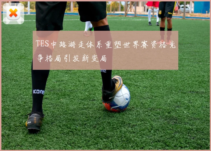 TES中路游走体系重塑世界赛资格竞争格局引发新变局