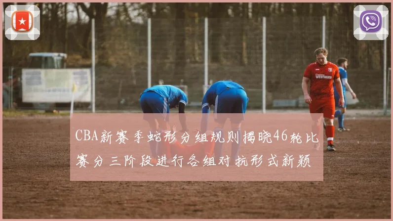 CBA新赛季蛇形分组规则揭晓46轮比赛分三阶段进行各组对抗形式新颖